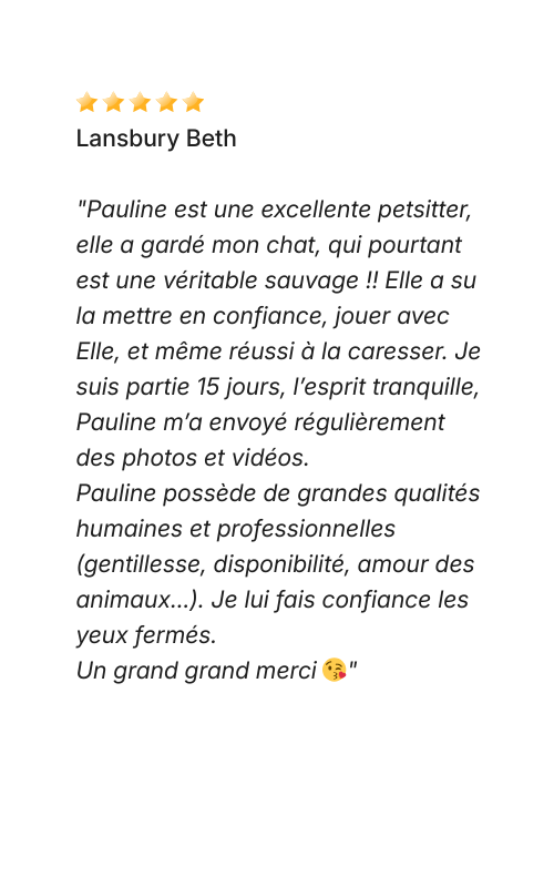 Avis Dog Love Petsitter Lansbury Beth "Pauline est une excellente petsitter, elle a gardé mon chat, qui pourtant est une véritable sauvage !! Elle a su la mettre en confiance, jouer avec Elle, et même réussi à la caresser. Je suis partie 15 jours, l’esprit tranquille, Pauline m’a envoyé régulièrement des photos et vidéos. Pauline possède de grandes qualités humaines et professionnelles (gentillesse, disponibilité, amour des animaux...). Je lui fais confiance les yeux fermés. Un grand grand merci 😘"