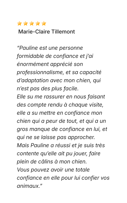 Avis Dog Love Petsitter “Pauline est une personne formidable de confiance et j’ai énormément apprécié son professionnalisme, et sa capacité d’adaptation avec mon chien, qui n’est pas des plus facile. Elle su me rassurer en nous faisant des compte rendu à chaque visite, elle a su mettre en confiance mon chien qui a peur de tout, et qui a un gros manque de confiance en lui, et qui ne se laisse pas approcher. Mais Pauline a réussi et je suis très contente qu’elle ait pu jouer, faire plein de câlins à mon chien. Vous pouvez avoir une totale confiance en elle pour lui confier vos animaux.”