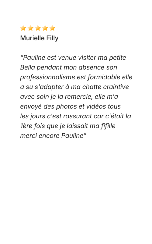 Avis Dog Love Petsitter “Pauline est venue visiter ma petite Bella pendant mon absence son professionnalisme est formidable elle a su s'adapter à ma chatte craintive avec soin je la remercie, elle m'a envoyé des photos et vidéos tous les jours c'est rassurant car c'était la 1ère fois que je laissait ma fifille merci encore Pauline”