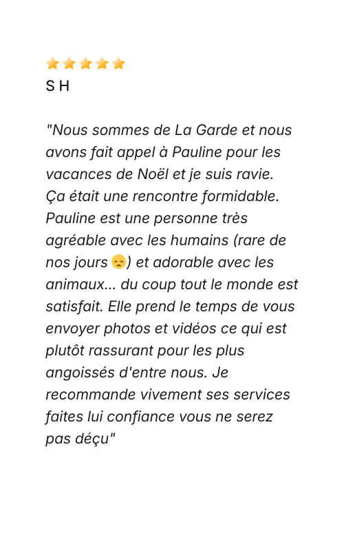 Avis Dog Love Petsitter "Nous sommes de La Garde et nous avons fait appel à Pauline pour les vacances de Noël et je suis ravie. Ça était une rencontre formidable. Pauline est une personne très agréable avec les humains (rare de nos jours 😞) et adorable avec les animaux... du coup tout le monde est satisfait. Elle prend le temps de vous envoyer photos et vidéos ce qui est plutôt rassurant pour les plus angoissés d'entre nous. Je recommande vivement ses services faites lui confiance vous ne serez pas déçu"